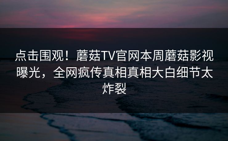 点击围观！蘑菇TV官网本周蘑菇影视曝光，全网疯传真相真相大白细节太炸裂