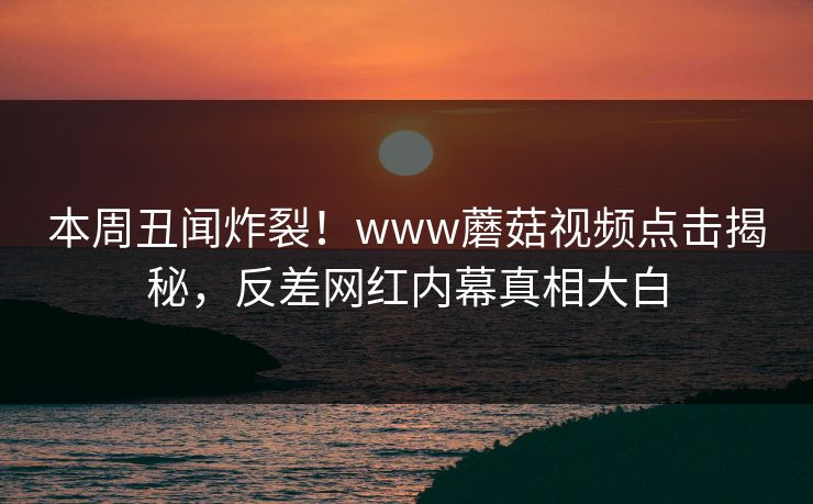 本周丑闻炸裂！www蘑菇视频点击揭秘，反差网红内幕真相大白