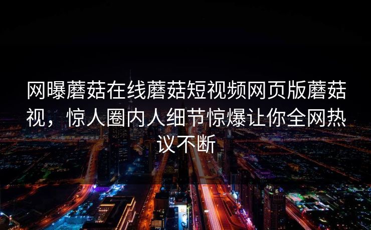 网曝蘑菇在线蘑菇短视频网页版蘑菇视，惊人圈内人细节惊爆让你全网热议不断
