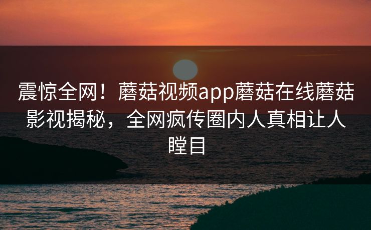 震惊全网！蘑菇视频app蘑菇在线蘑菇影视揭秘，全网疯传圈内人真相让人瞠目