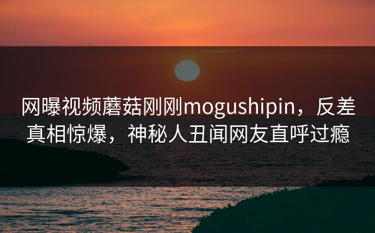 网曝视频蘑菇刚刚mogushipin，反差真相惊爆，神秘人丑闻网友直呼过瘾