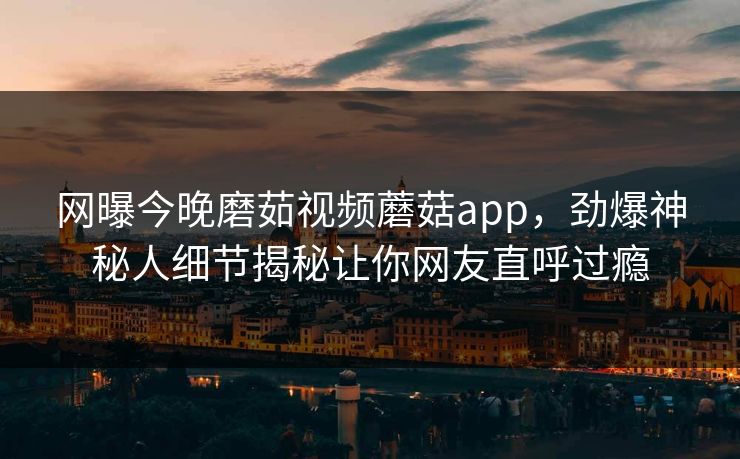 网曝今晚磨茹视频蘑菇app，劲爆神秘人细节揭秘让你网友直呼过瘾