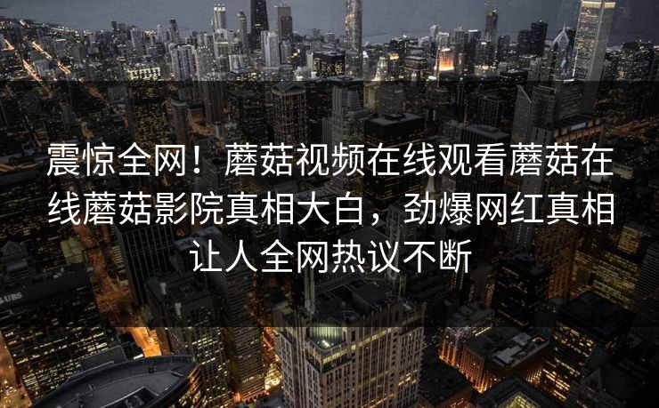 震惊全网！蘑菇视频在线观看蘑菇在线蘑菇影院真相大白，劲爆网红真相让人全网热议不断