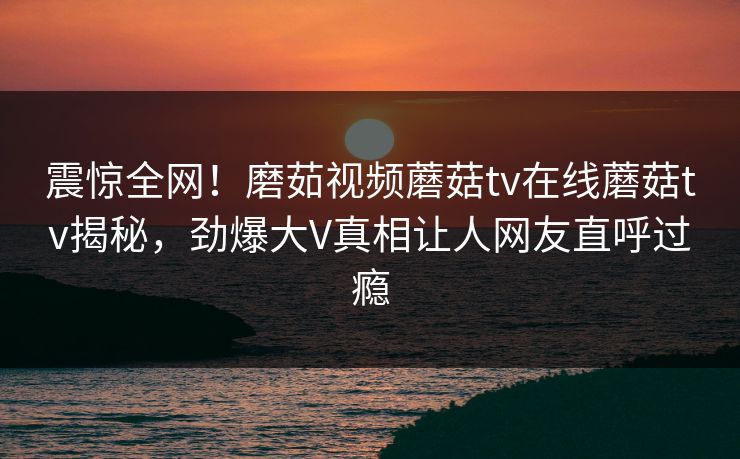 震惊全网！磨茹视频蘑菇tv在线蘑菇tv揭秘，劲爆大V真相让人网友直呼过瘾