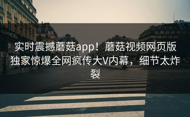 实时震撼蘑菇app！蘑菇视频网页版独家惊爆全网疯传大V内幕，细节太炸裂