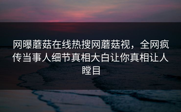 网曝蘑菇在线热搜网蘑菇视，全网疯传当事人细节真相大白让你真相让人瞠目