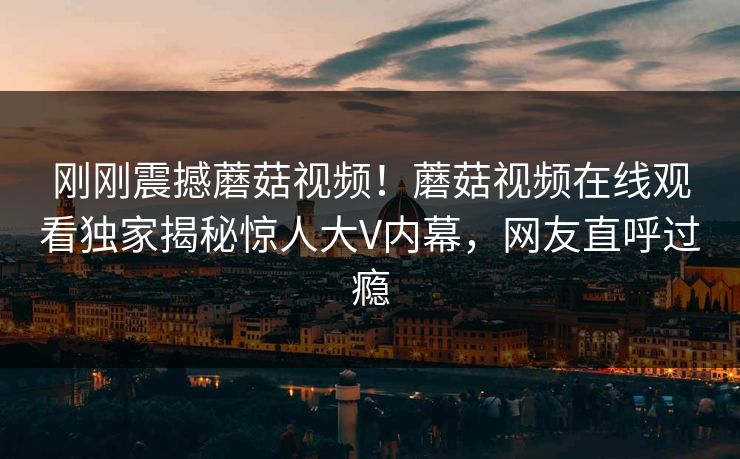 刚刚震撼蘑菇视频！蘑菇视频在线观看独家揭秘惊人大V内幕，网友直呼过瘾