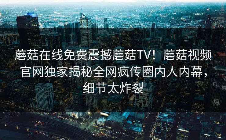 蘑菇在线免费震撼蘑菇TV！蘑菇视频官网独家揭秘全网疯传圈内人内幕，细节太炸裂