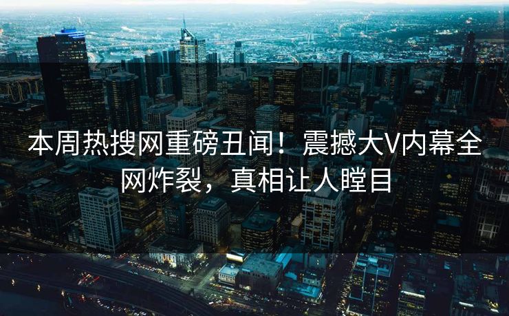 本周热搜网重磅丑闻！震撼大V内幕全网炸裂，真相让人瞠目