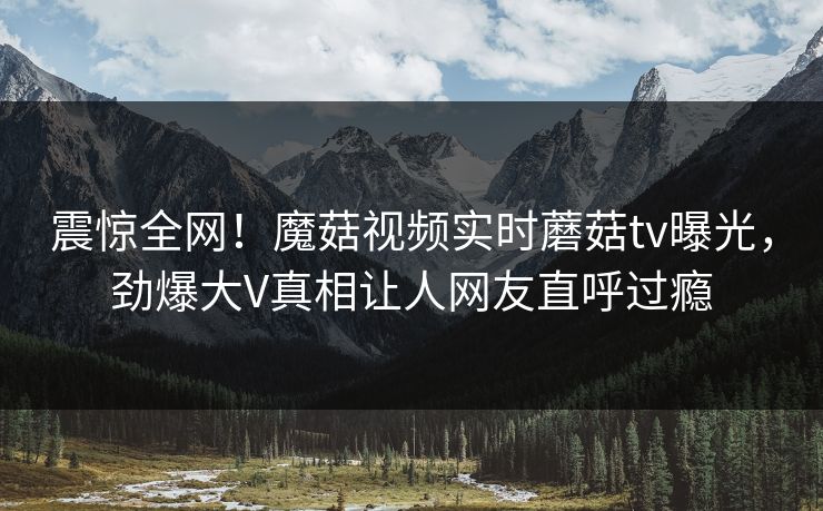 震惊全网！魔菇视频实时蘑菇tv曝光，劲爆大V真相让人网友直呼过瘾