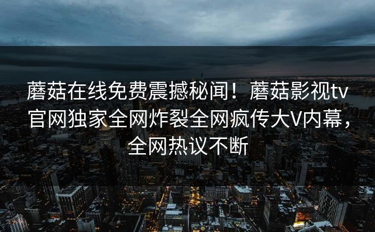 蘑菇在线免费震撼秘闻！蘑菇影视tv官网独家全网炸裂全网疯传大V内幕，全网热议不断