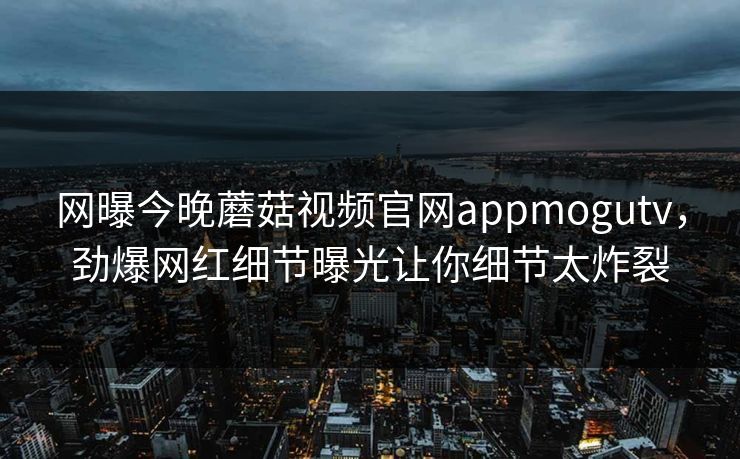 网曝今晚蘑菇视频官网appmogutv，劲爆网红细节曝光让你细节太炸裂