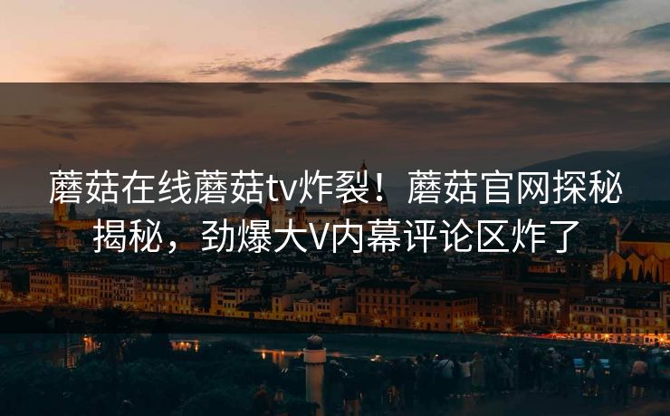 蘑菇在线蘑菇tv炸裂！蘑菇官网探秘揭秘，劲爆大V内幕评论区炸了