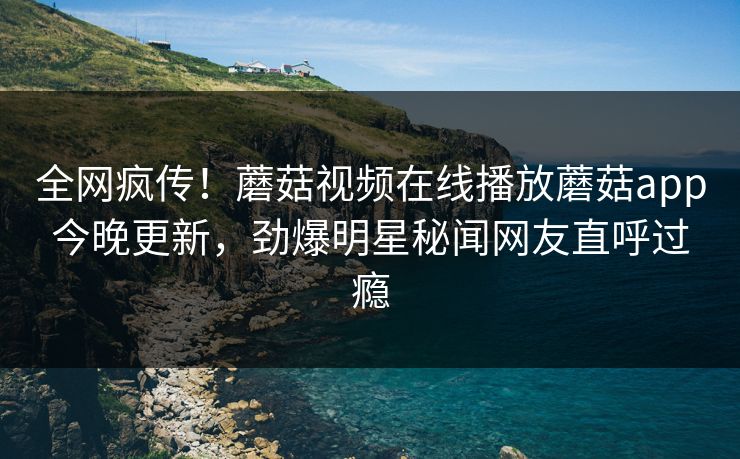 全网疯传！蘑菇视频在线播放蘑菇app今晚更新，劲爆明星秘闻网友直呼过瘾