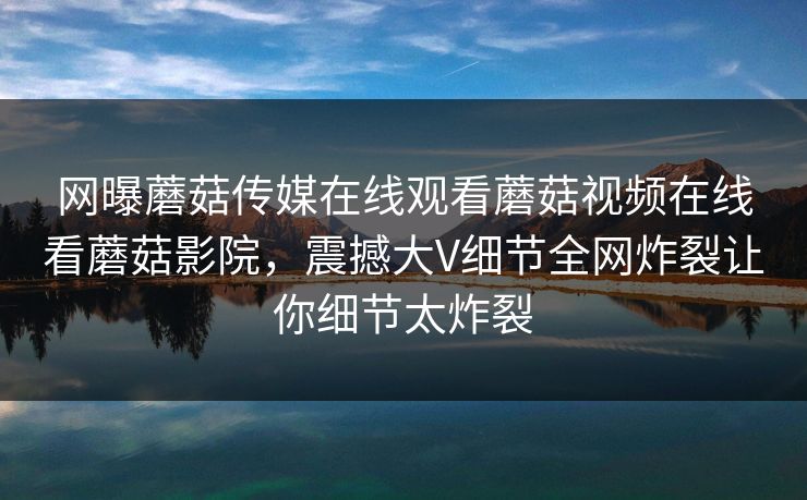 网曝蘑菇传媒在线观看蘑菇视频在线看蘑菇影院，震撼大V细节全网炸裂让你细节太炸裂