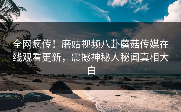全网疯传！磨姑视频八卦蘑菇传媒在线观看更新，震撼神秘人秘闻真相大白
