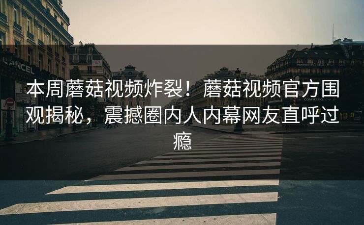 本周蘑菇视频炸裂！蘑菇视频官方围观揭秘，震撼圈内人内幕网友直呼过瘾