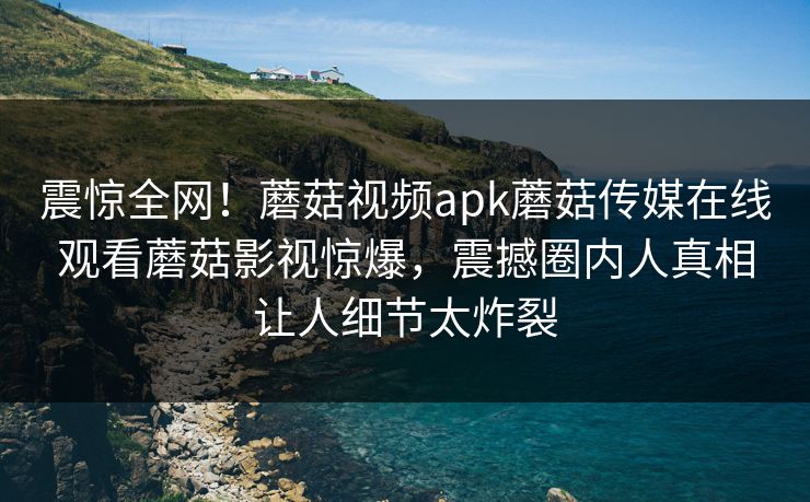 震惊全网！蘑菇视频apk蘑菇传媒在线观看蘑菇影视惊爆，震撼圈内人真相让人细节太炸裂