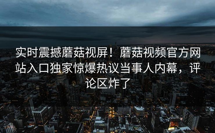实时震撼蘑菇视屏！蘑菇视频官方网站入口独家惊爆热议当事人内幕，评论区炸了