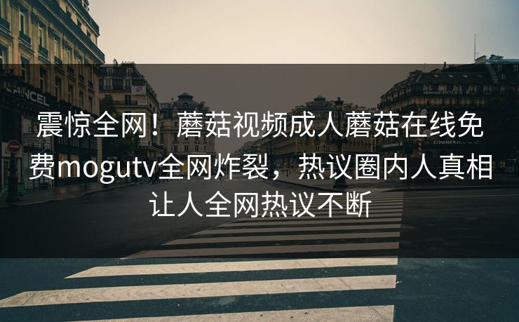 震惊全网！蘑菇视频成人蘑菇在线免费mogutv全网炸裂，热议圈内人真相让人全网热议不断