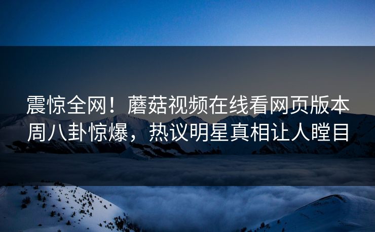 震惊全网！蘑菇视频在线看网页版本周八卦惊爆，热议明星真相让人瞠目