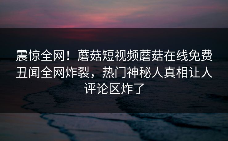 震惊全网！蘑菇短视频蘑菇在线免费丑闻全网炸裂，热门神秘人真相让人评论区炸了