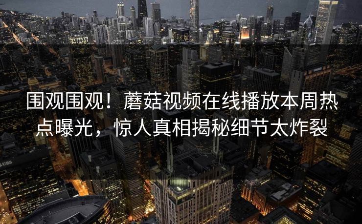 围观围观！蘑菇视频在线播放本周热点曝光，惊人真相揭秘细节太炸裂