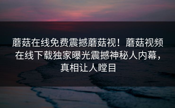 蘑菇在线免费震撼蘑菇视！蘑菇视频在线下载独家曝光震撼神秘人内幕，真相让人瞠目