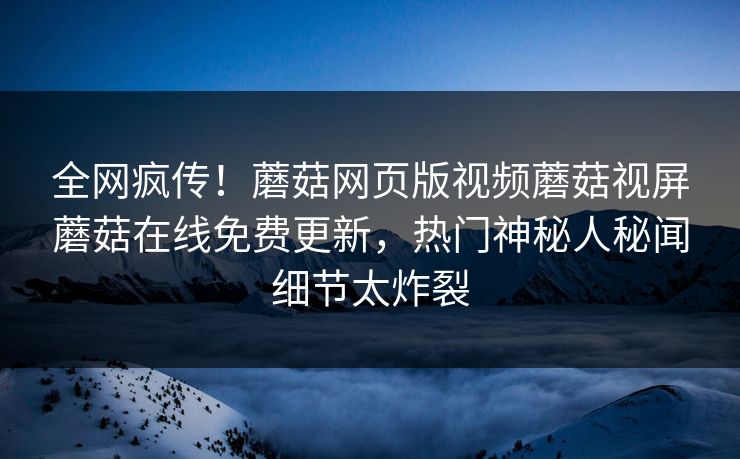 全网疯传！蘑菇网页版视频蘑菇视屏蘑菇在线免费更新，热门神秘人秘闻细节太炸裂
