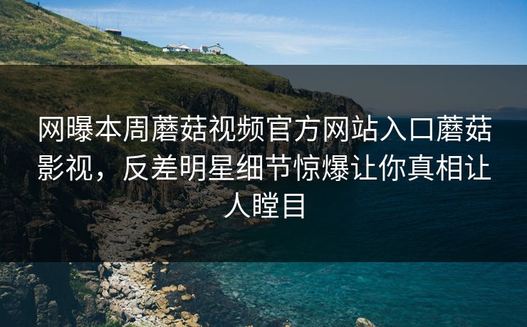 网曝本周蘑菇视频官方网站入口蘑菇影视，反差明星细节惊爆让你真相让人瞠目