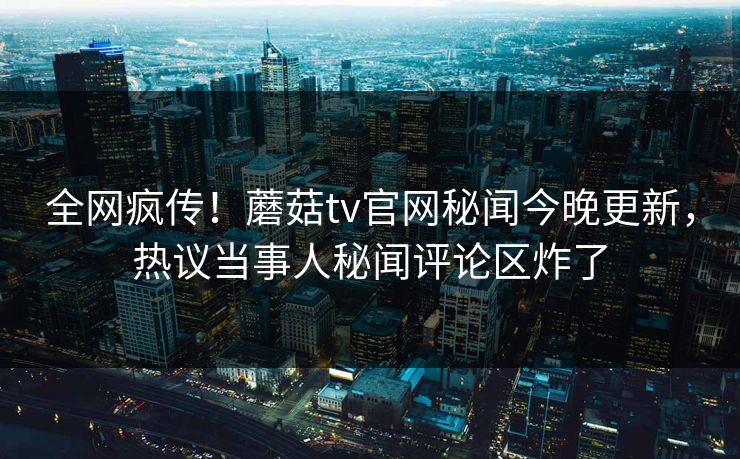 全网疯传！蘑菇tv官网秘闻今晚更新，热议当事人秘闻评论区炸了