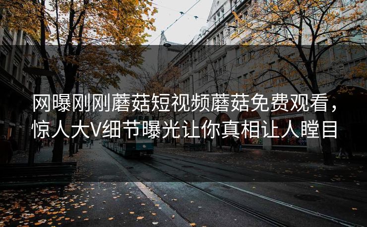 网曝刚刚蘑菇短视频蘑菇免费观看，惊人大V细节曝光让你真相让人瞠目