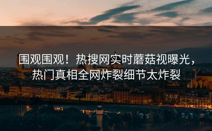 围观围观！热搜网实时蘑菇视曝光，热门真相全网炸裂细节太炸裂