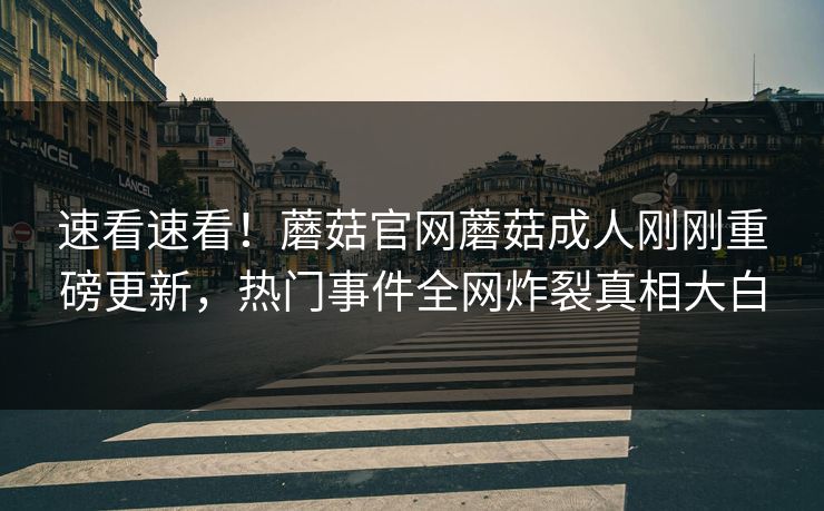 速看速看！蘑菇官网蘑菇成人刚刚重磅更新，热门事件全网炸裂真相大白