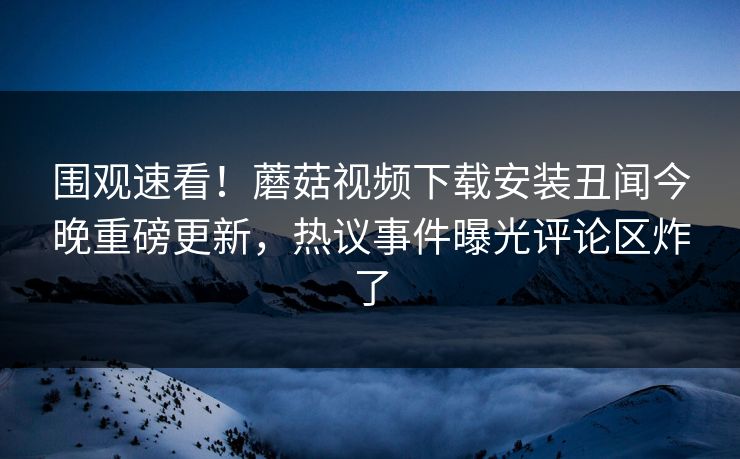 围观速看！蘑菇视频下载安装丑闻今晚重磅更新，热议事件曝光评论区炸了