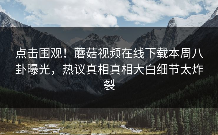 点击围观！蘑菇视频在线下载本周八卦曝光，热议真相真相大白细节太炸裂