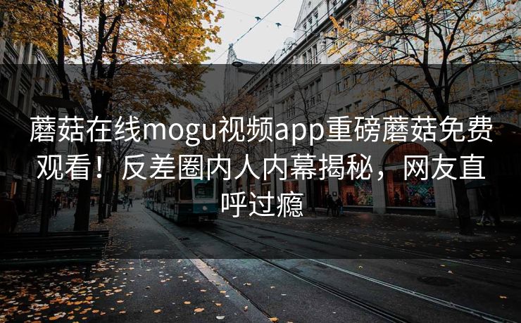 蘑菇在线mogu视频app重磅蘑菇免费观看！反差圈内人内幕揭秘，网友直呼过瘾