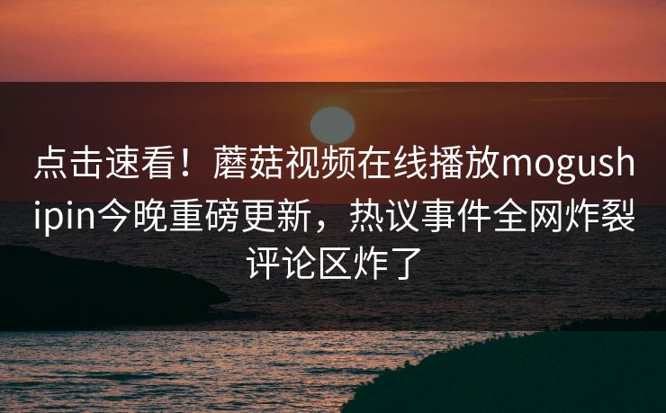 点击速看！蘑菇视频在线播放mogushipin今晚重磅更新，热议事件全网炸裂评论区炸了