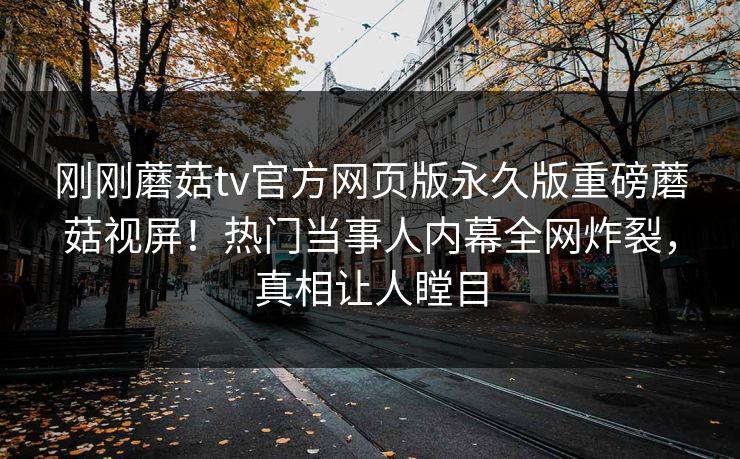 刚刚蘑菇tv官方网页版永久版重磅蘑菇视屏！热门当事人内幕全网炸裂，真相让人瞠目