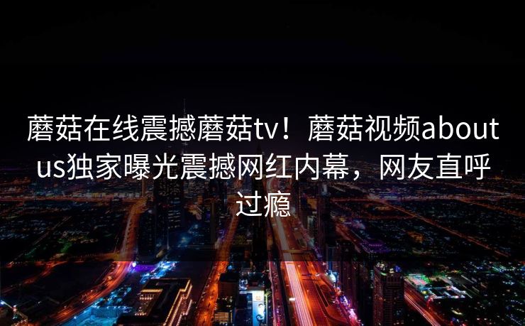 蘑菇在线震撼蘑菇tv！蘑菇视频aboutus独家曝光震撼网红内幕，网友直呼过瘾