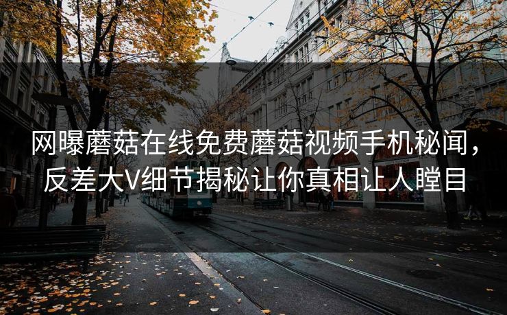 网曝蘑菇在线免费蘑菇视频手机秘闻，反差大V细节揭秘让你真相让人瞠目