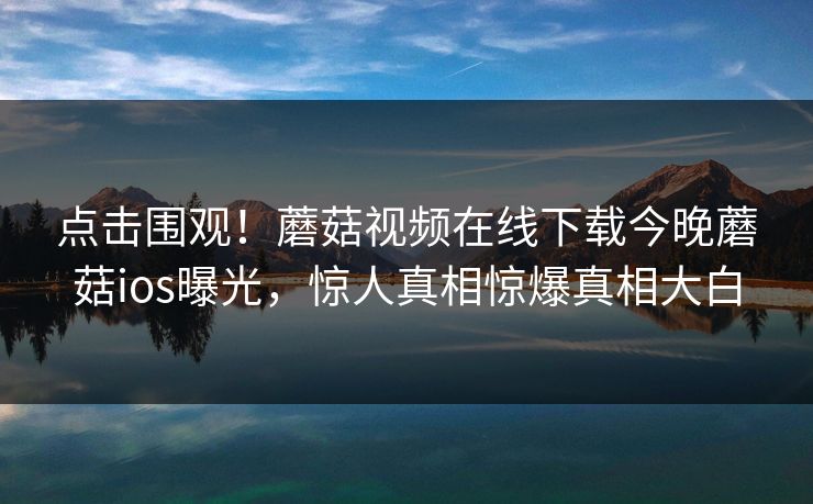 点击围观！蘑菇视频在线下载今晚蘑菇ios曝光，惊人真相惊爆真相大白