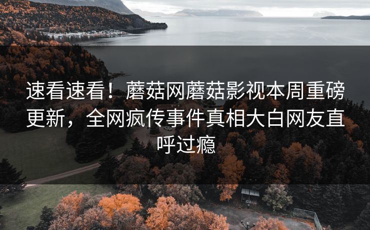 速看速看！蘑菇网蘑菇影视本周重磅更新，全网疯传事件真相大白网友直呼过瘾
