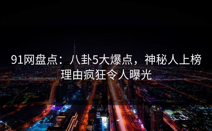 91网盘点：八卦5大爆点，神秘人上榜理由疯狂令人曝光