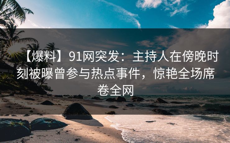 【爆料】91网突发：主持人在傍晚时刻被曝曾参与热点事件，惊艳全场席卷全网