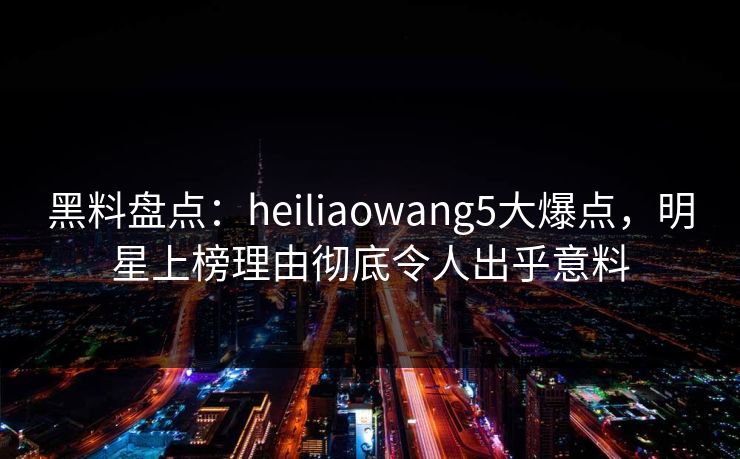 黑料盘点：heiliaowang5大爆点，明星上榜理由彻底令人出乎意料