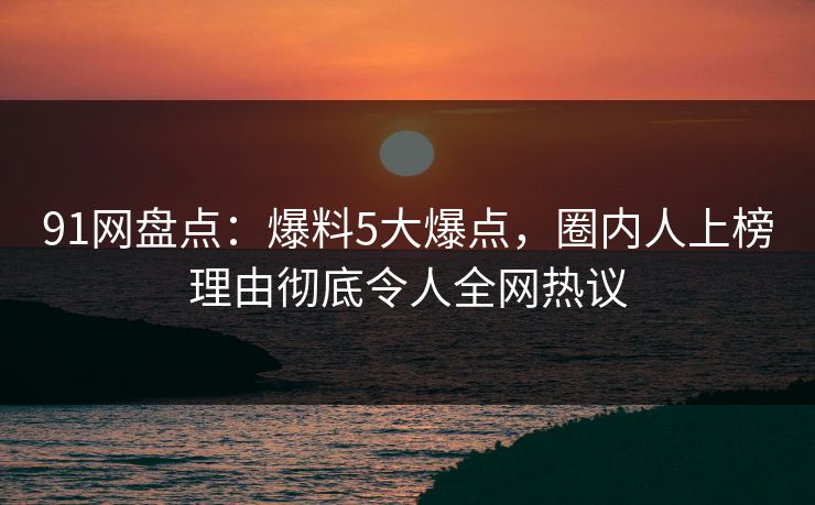 91网盘点：爆料5大爆点，圈内人上榜理由彻底令人全网热议