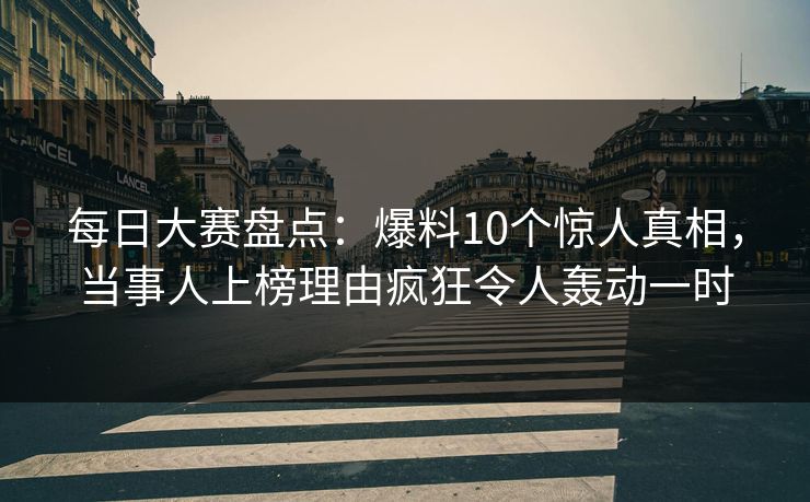 每日大赛盘点：爆料10个惊人真相，当事人上榜理由疯狂令人轰动一时