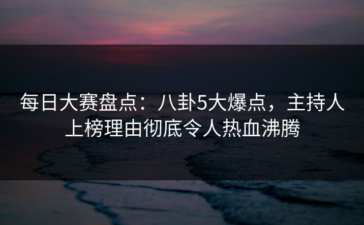 每日大赛盘点：八卦5大爆点，主持人上榜理由彻底令人热血沸腾