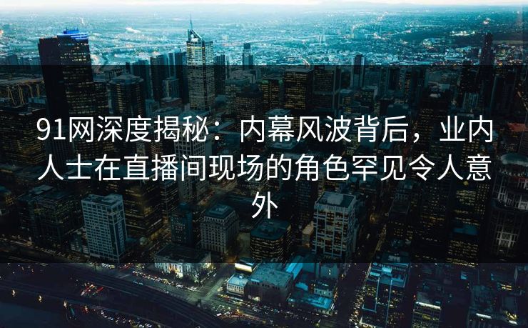 91网深度揭秘：内幕风波背后，业内人士在直播间现场的角色罕见令人意外